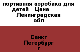 Cпортивная аэробика для детей › Цена ­ 250 - Ленинградская обл., Санкт-Петербург г. Услуги » Активный отдых,спорт и танцы   